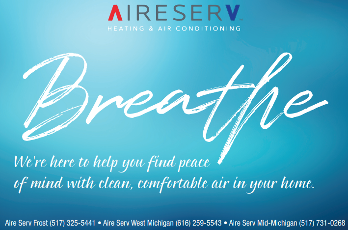 Aire Serv banner "Breathe. We're here to help you find peace of mind with clean, comfortable air in  your home. Aire Serv Frost (517) 325-5441. Aire Serv West Michigan (616) 259-5543. Aire Serv Mid-Michigan (517) 731-0266"