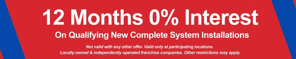 12 months 0% interest on qualifying new complete system installations. Not valid with any other offer. Valid only at participating locations. Locally owned and independently operated franchise companies. Other restrictions may apply.